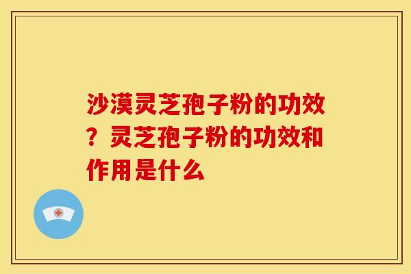 沙漠灵芝孢子粉的功效?灵芝孢子粉的功效和作用是什么 沙漠灵芝孢子粉的功效?灵芝孢子粉的功效和作用是什么