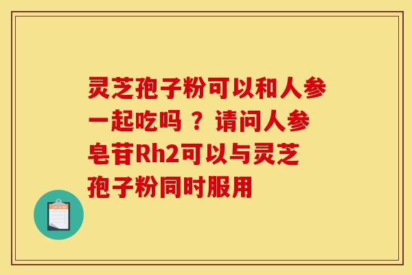 灵芝孢子粉可以和人参一起吃吗 ?请问人参皂苷Rh2可以与灵芝孢子粉同时服用 灵芝孢子粉可以和人参一起吃吗 ?请问人参皂苷Rh2可以与灵芝孢子粉同时服用