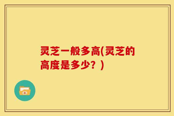 灵芝一般多高(灵芝的高度是多少?) 灵芝一般多高(灵芝的高度是多少?)