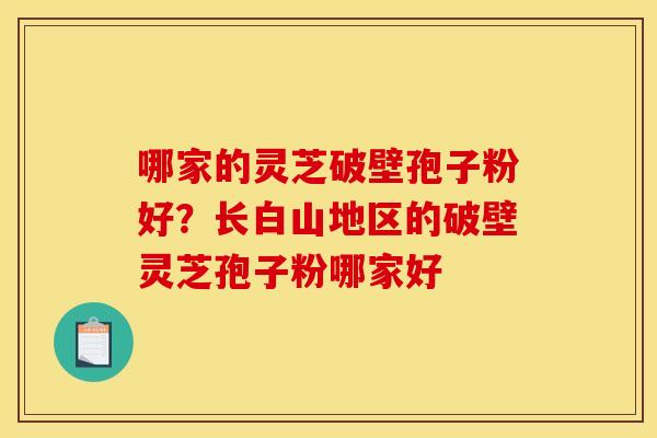 哪家的灵芝破壁孢子粉好?长白山地区的破壁灵芝孢子粉哪家好 哪家的灵芝破壁孢子粉好?长白山地区的破壁灵芝孢子粉哪家好