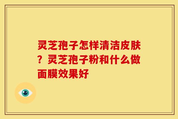 灵芝孢子怎样清洁？灵芝孢子粉和什么做面膜效果好