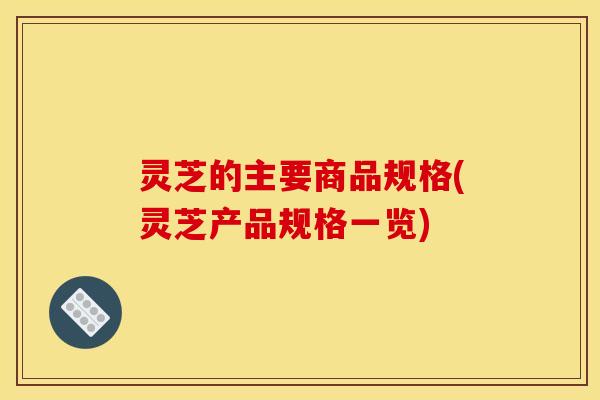 灵芝的主要商品规格(灵芝产品规格一览) 灵芝的主要商品规格(灵芝产品规格一览)