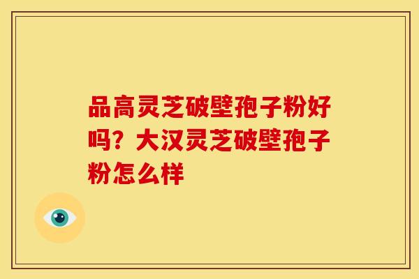 品高灵芝破壁孢子粉好吗?大汉灵芝破壁孢子粉怎么样 品高灵芝破壁孢子粉好吗?大汉灵芝破壁孢子粉怎么样