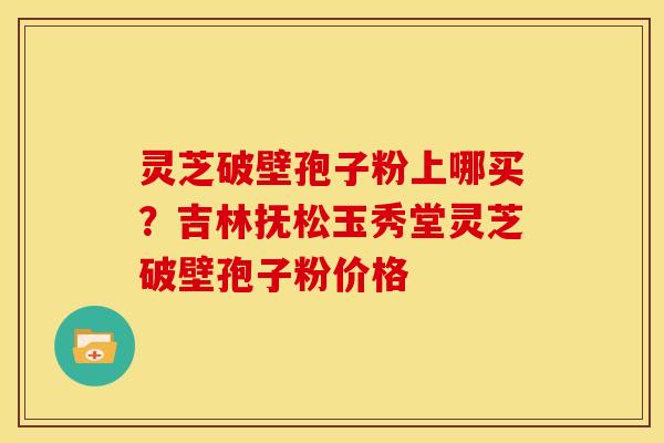 灵芝破壁孢子粉上哪买？吉林抚松玉秀堂灵芝破壁孢子粉价格
