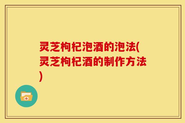 灵芝枸杞泡酒的泡法(灵芝枸杞酒的制作方法)