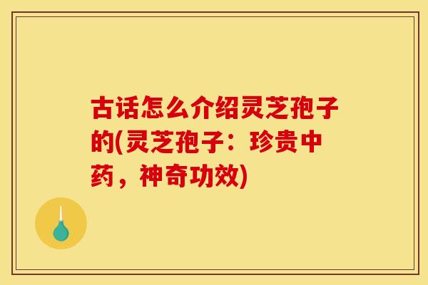 古话怎么介绍灵芝孢子的(灵芝孢子:珍贵,神奇功效) 古话怎么介绍灵芝孢子的(灵芝孢子:珍贵,神奇功效)