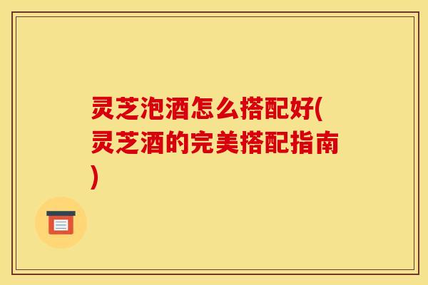 灵芝泡酒怎么搭配好(灵芝酒的完美搭配指南) 灵芝泡酒怎么搭配好(灵芝酒的完美搭配指南)