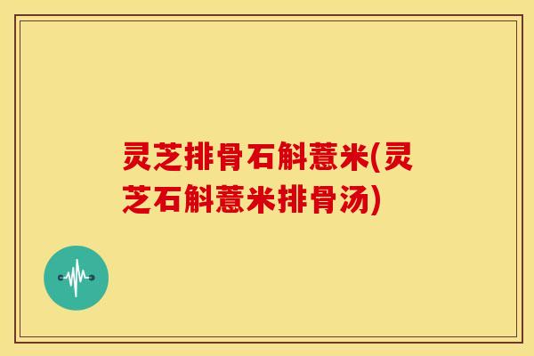 灵芝排骨石斛薏米(灵芝石斛薏米排骨汤) 灵芝排骨石斛薏米(灵芝石斛薏米排骨汤)