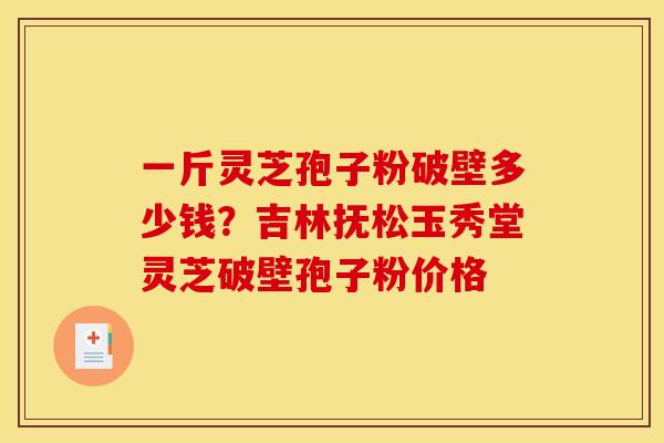 一斤灵芝孢子粉破壁多少钱?吉林抚松玉秀堂灵芝破壁孢子粉价格 一斤灵芝孢子粉破壁多少钱?吉林抚松玉秀堂灵芝破壁孢子粉价格