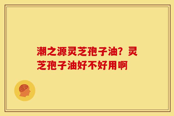 潮之源灵芝孢子油?灵芝孢子油好不好用啊 潮之源灵芝孢子油?灵芝孢子油好不好用啊