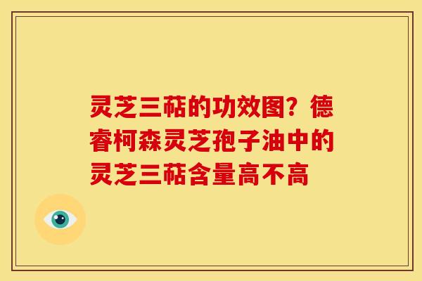 灵芝三萜的功效图?德睿柯森灵芝孢子油中的灵芝三萜含量高不高 灵芝三萜的功效图?德睿柯森灵芝孢子油中的灵芝三萜含量高不高