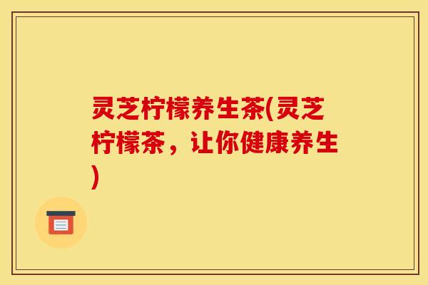 灵芝柠檬养生茶(灵芝柠檬茶,让你健康养生) 灵芝柠檬养生茶(灵芝柠檬茶,让你健康养生)