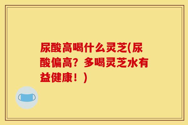 尿酸高喝什么灵芝(尿酸偏高？多喝灵芝水有益健康！)