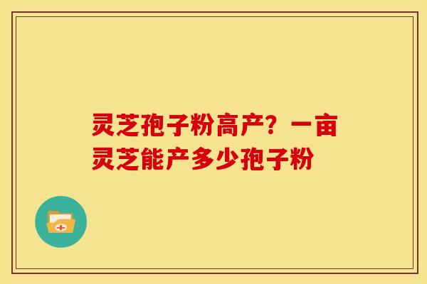 灵芝孢子粉高产?一亩灵芝能产多少孢子粉 灵芝孢子粉高产?一亩灵芝能产多少孢子粉