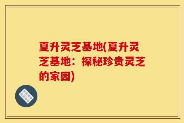 夏升灵芝基地(夏升灵芝基地：探秘珍贵灵芝的家园)