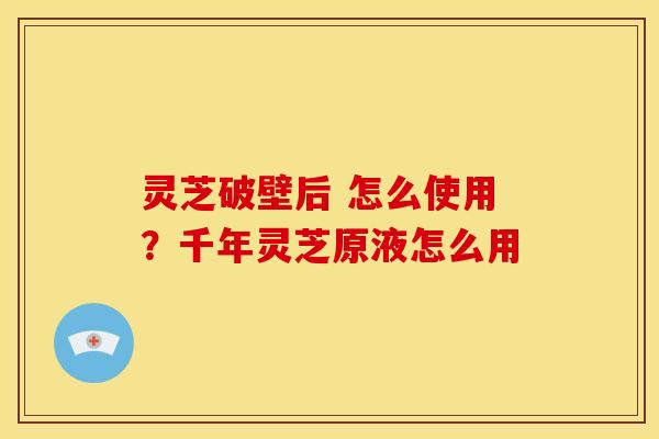 灵芝破壁后 怎么使用?千年灵芝原液怎么用 灵芝破壁后 怎么使用?千年灵芝原液怎么用