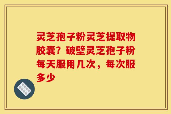 灵芝孢子粉灵芝提取物胶囊?破壁灵芝孢子粉每天服用几次,每次服多少 灵芝孢子粉灵芝提取物胶囊?破壁灵芝孢子粉每天服用几次,每次服多少