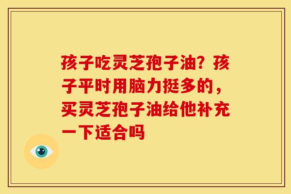 孩子吃灵芝孢子油?孩子平时用脑力挺多的,买灵芝孢子油给他补充一下适合吗 孩子吃灵芝孢子油?孩子平时用脑力挺多的,买灵芝孢子油给他补充一下适合吗
