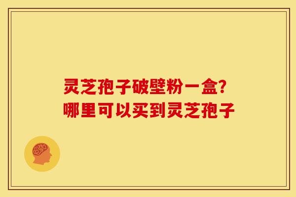灵芝孢子破壁粉一盒?哪里可以买到灵芝孢子 灵芝孢子破壁粉一盒?哪里可以买到灵芝孢子