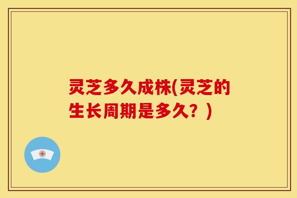 灵芝多久成株(灵芝的生长周期是多久?) 灵芝多久成株(灵芝的生长周期是多久?)