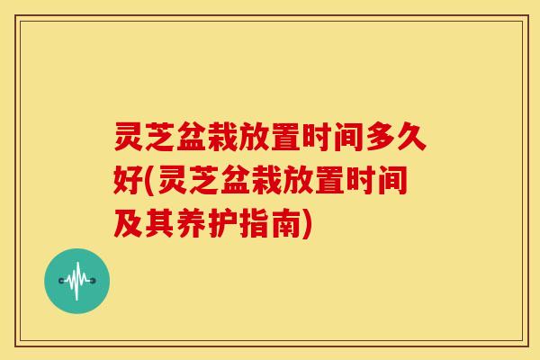 灵芝盆栽放置时间多久好(灵芝盆栽放置时间及其养护指南) 灵芝盆栽放置时间多久好(灵芝盆栽放置时间及其养护指南)