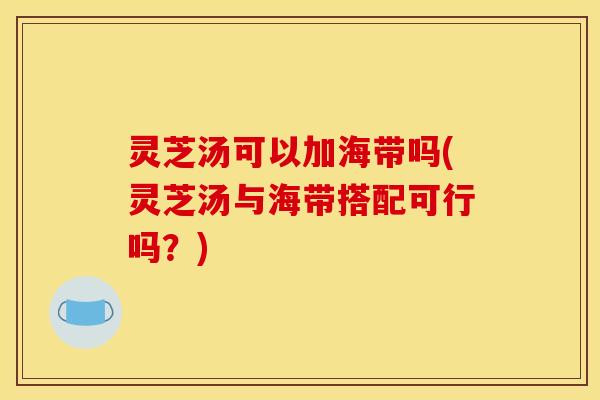 灵芝汤可以加海带吗(灵芝汤与海带搭配可行吗?) 灵芝汤可以加海带吗(灵芝汤与海带搭配可行吗?)