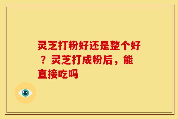 灵芝打粉好还是整个好 ?灵芝打成粉后,能直接吃吗 灵芝打粉好还是整个好 ?灵芝打成粉后,能直接吃吗