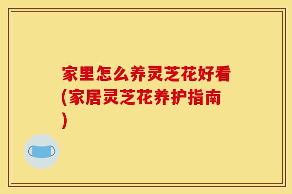 家里怎么养灵芝花好看(家居灵芝花养护指南)