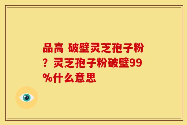 品高 破壁灵芝孢子粉？灵芝孢子粉破壁99%什么意思