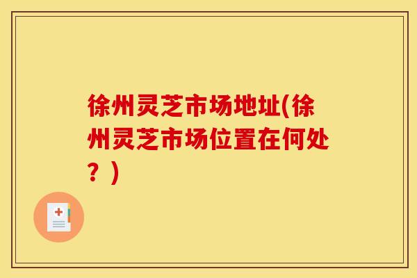 徐州灵芝市场地址(徐州灵芝市场位置在何处？)