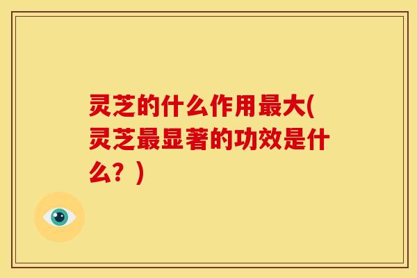 灵芝的什么作用大(灵芝显著的功效是什么?) 灵芝的什么作用大(灵芝显著的功效是什么?)