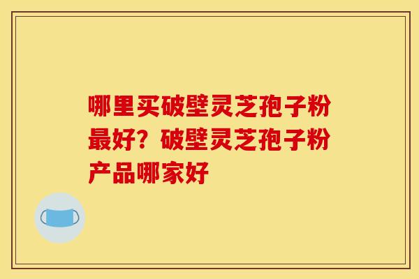 哪里买破壁灵芝孢子粉好?破壁灵芝孢子粉产品哪家好 哪里买破壁灵芝孢子粉好?破壁灵芝孢子粉产品哪家好