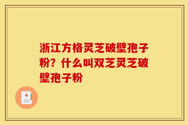 浙江方格灵芝破壁孢子粉?什么叫双芝灵芝破壁孢子粉 浙江方格灵芝破壁孢子粉?什么叫双芝灵芝破壁孢子粉