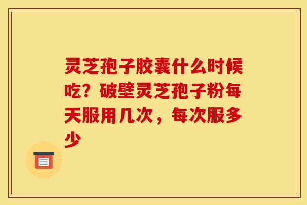 灵芝孢子胶囊什么时候吃？破壁灵芝孢子粉每天服用几次，每次服多少