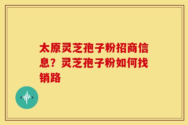 太原灵芝孢子粉招商信息?灵芝孢子粉如何找销路 太原灵芝孢子粉招商信息?灵芝孢子粉如何找销路