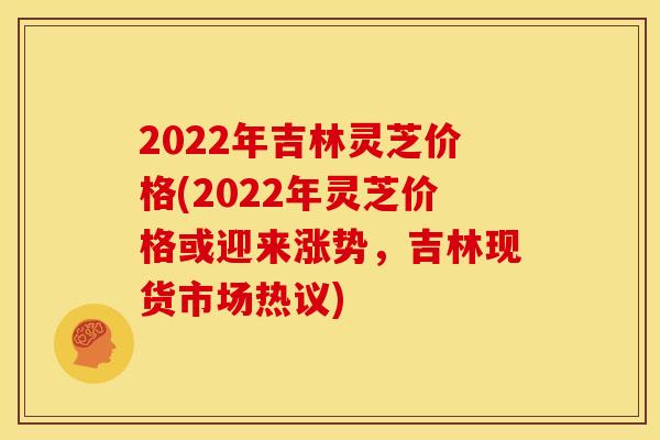 2022年吉林灵芝价格(2022年灵芝价格或迎来涨势,吉林现货市场热议) 2022年吉林灵芝价格(2022年灵芝价格或迎来涨势,吉林现货市场热议)