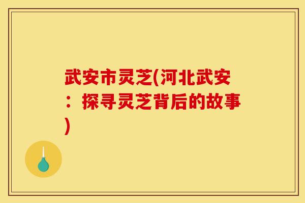 武安市灵芝(河北武安:探寻灵芝背后的故事) 武安市灵芝(河北武安:探寻灵芝背后的故事)