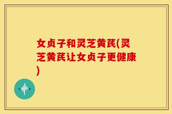 女贞子和灵芝黄芪(灵芝黄芪让女贞子更健康) 女贞子和灵芝黄芪(灵芝黄芪让女贞子更健康)
