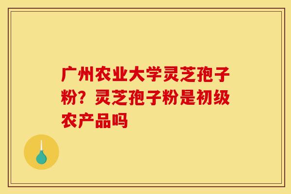 广州农业大学灵芝孢子粉？灵芝孢子粉是初级农产品吗