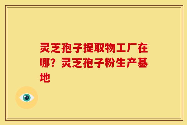 灵芝孢子提取物工厂在哪?灵芝孢子粉生产基地 灵芝孢子提取物工厂在哪?灵芝孢子粉生产基地