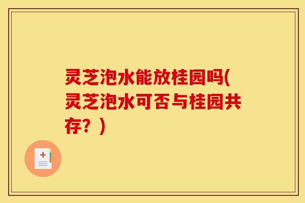 灵芝泡水能放桂园吗(灵芝泡水可否与桂园共存?) 灵芝泡水能放桂园吗(灵芝泡水可否与桂园共存?)