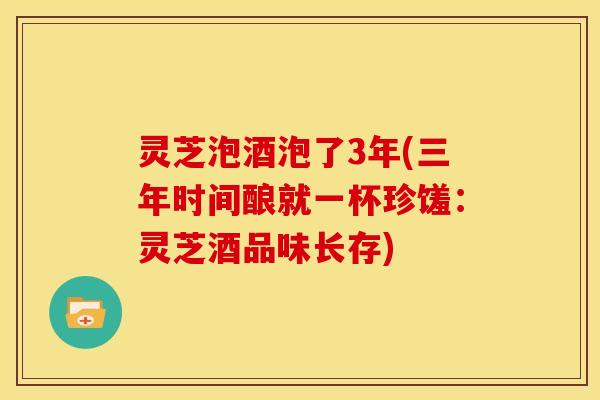 灵芝泡酒泡了3年(三年时间酿就一杯珍馐:灵芝酒品味长存) 灵芝泡酒泡了3年(三年时间酿就一杯珍馐:灵芝酒品味长存)