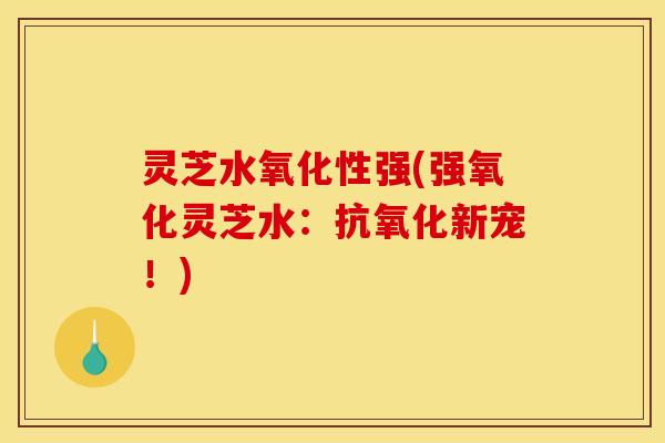 灵芝水氧化性强(强氧化灵芝水:新宠!) 灵芝水氧化性强(强氧化灵芝水:新宠!)