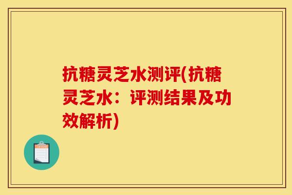 抗糖灵芝水测评(抗糖灵芝水:评测结果及功效解析) 抗糖灵芝水测评(抗糖灵芝水:评测结果及功效解析)