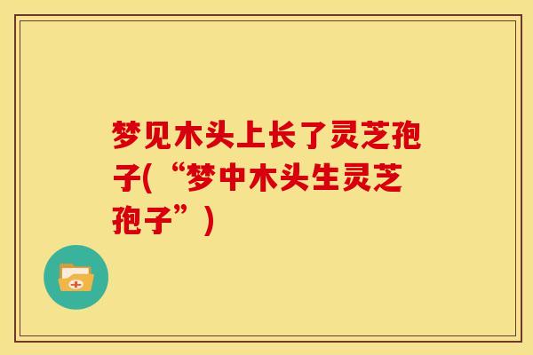 梦见木头上长了灵芝孢子(“梦中木头生灵芝孢子”) 梦见木头上长了灵芝孢子(“梦中木头生灵芝孢子”)