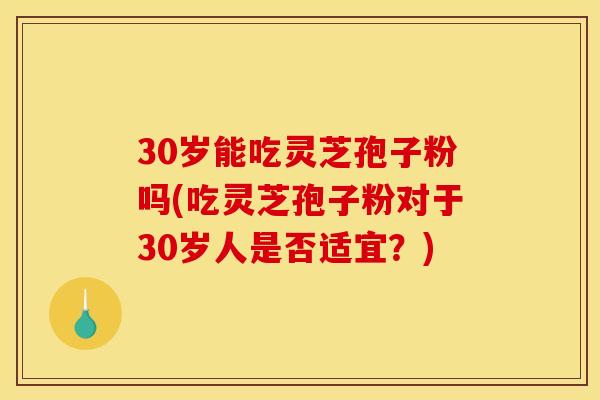 30岁能吃灵芝孢子粉吗(吃灵芝孢子粉对于30岁人是否适宜？)
