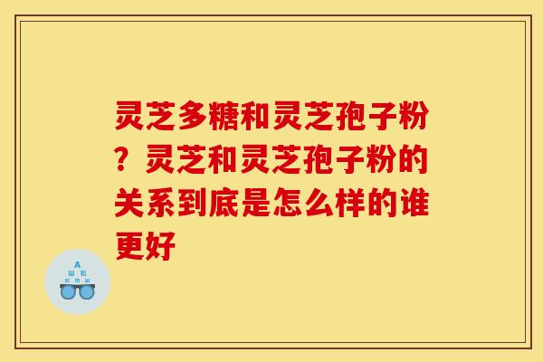 灵芝多糖和灵芝孢子粉?灵芝和灵芝孢子粉的关系到底是怎么样的谁更好 灵芝多糖和灵芝孢子粉?灵芝和灵芝孢子粉的关系到底是怎么样的谁更好