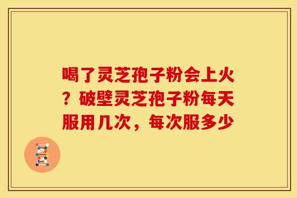 喝了灵芝孢子粉会上火？破壁灵芝孢子粉每天服用几次，每次服多少