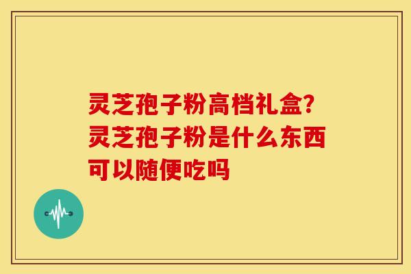 灵芝孢子粉高档礼盒?灵芝孢子粉是什么东西可以随便吃吗 灵芝孢子粉高档礼盒?灵芝孢子粉是什么东西可以随便吃吗