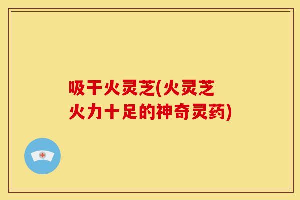 吸干火灵芝(火灵芝 火力十足的神奇灵药) 吸干火灵芝(火灵芝 火力十足的神奇灵药)